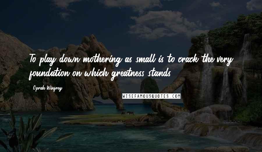 Oprah Winfrey Quotes: To play down mothering as small is to crack the very foundation on which greatness stands.