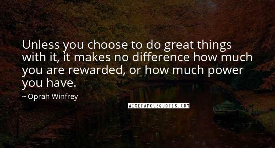 Oprah Winfrey Quotes: Unless you choose to do great things with it, it makes no difference how much you are rewarded, or how much power you have.