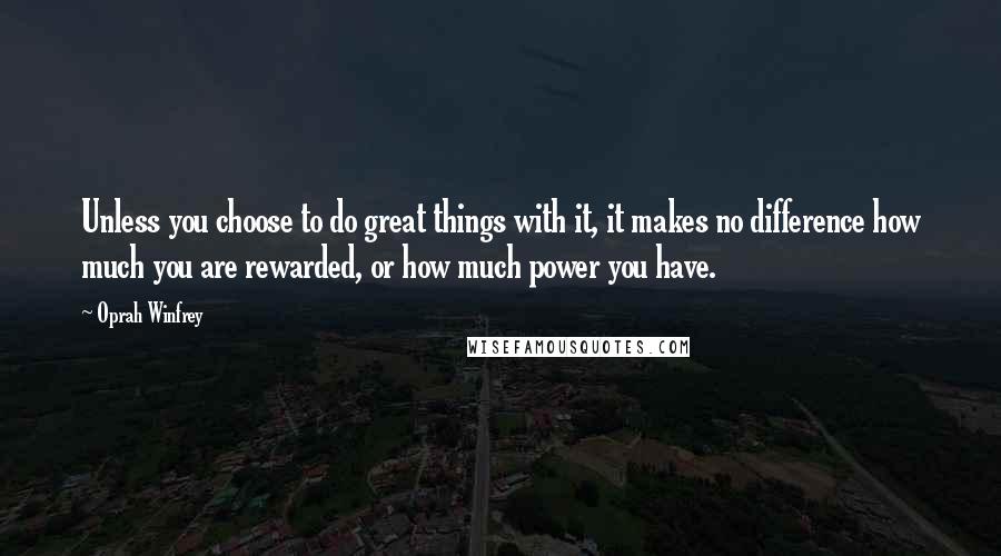 Oprah Winfrey Quotes: Unless you choose to do great things with it, it makes no difference how much you are rewarded, or how much power you have.