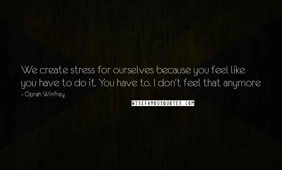 Oprah Winfrey Quotes: We create stress for ourselves because you feel like you have to do it. You have to. I don't feel that anymore