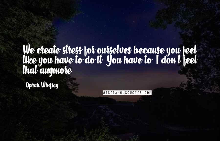 Oprah Winfrey Quotes: We create stress for ourselves because you feel like you have to do it. You have to. I don't feel that anymore