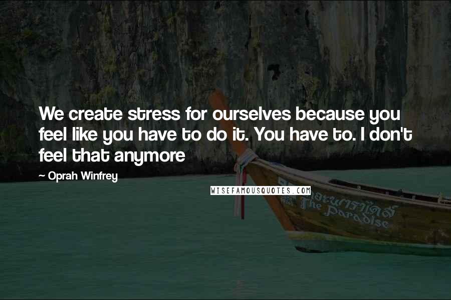 Oprah Winfrey Quotes: We create stress for ourselves because you feel like you have to do it. You have to. I don't feel that anymore