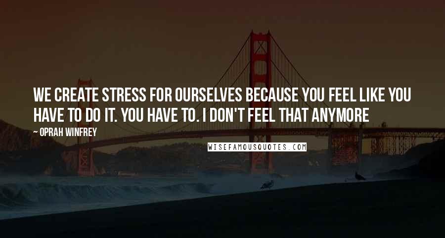 Oprah Winfrey Quotes: We create stress for ourselves because you feel like you have to do it. You have to. I don't feel that anymore