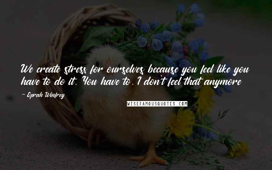 Oprah Winfrey Quotes: We create stress for ourselves because you feel like you have to do it. You have to. I don't feel that anymore