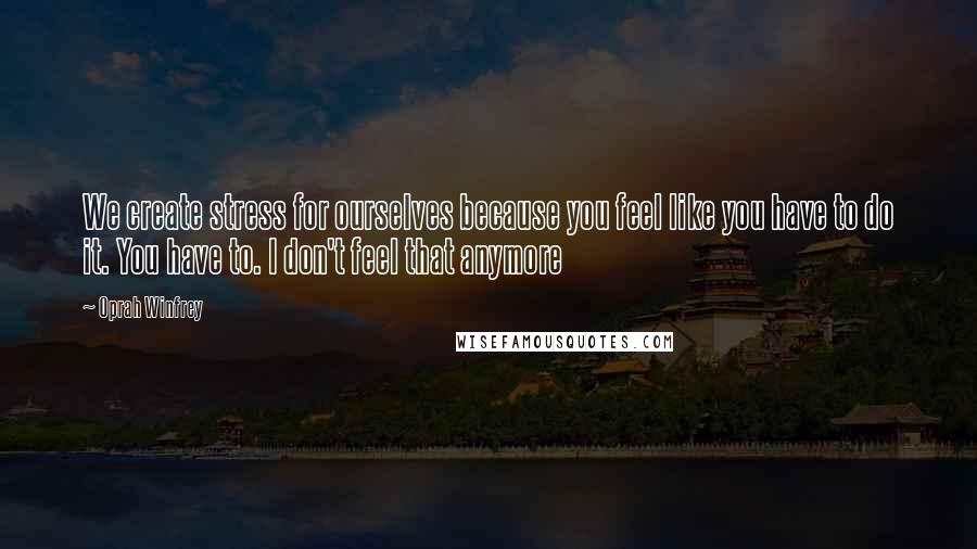 Oprah Winfrey Quotes: We create stress for ourselves because you feel like you have to do it. You have to. I don't feel that anymore