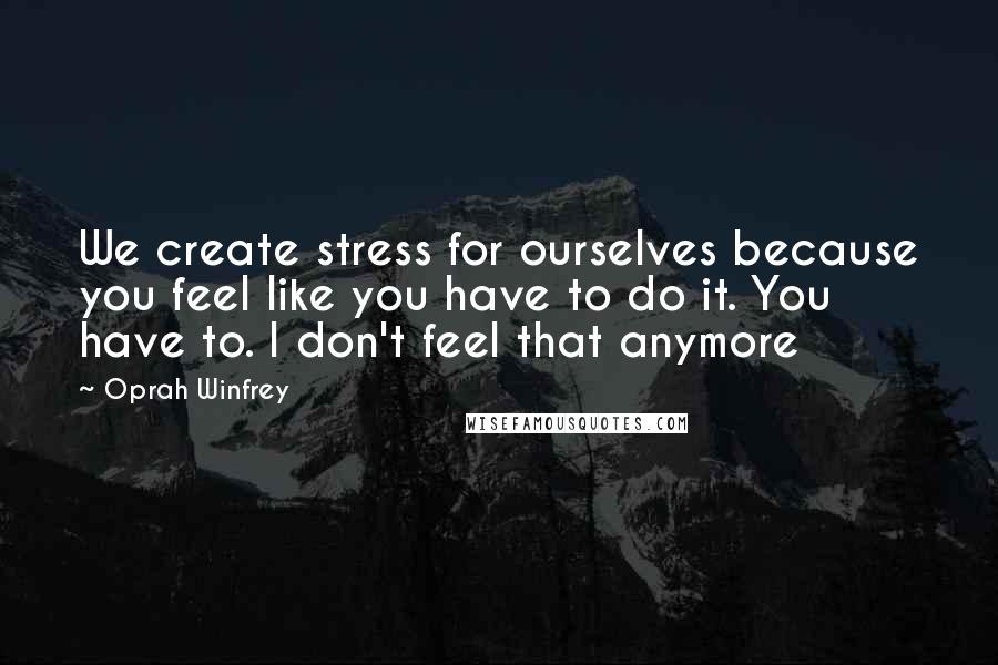 Oprah Winfrey Quotes: We create stress for ourselves because you feel like you have to do it. You have to. I don't feel that anymore