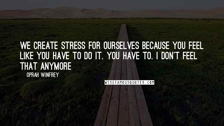 Oprah Winfrey Quotes: We create stress for ourselves because you feel like you have to do it. You have to. I don't feel that anymore