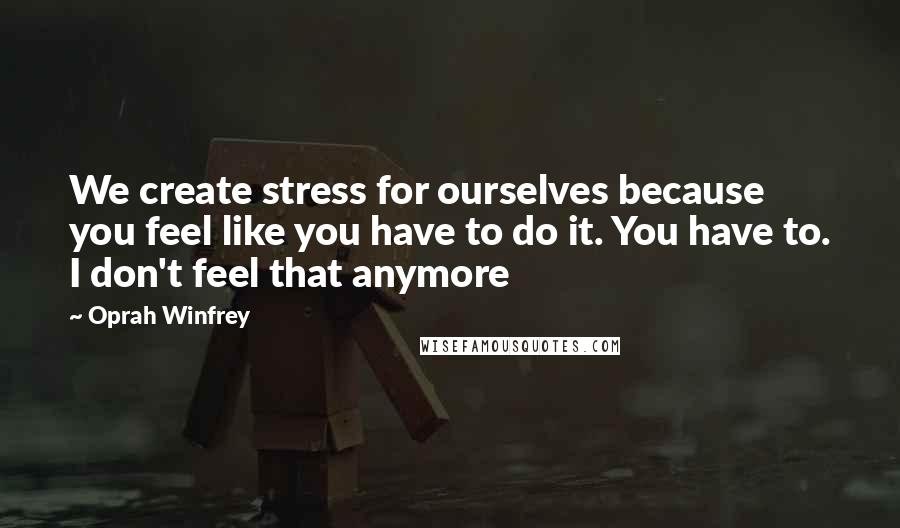 Oprah Winfrey Quotes: We create stress for ourselves because you feel like you have to do it. You have to. I don't feel that anymore