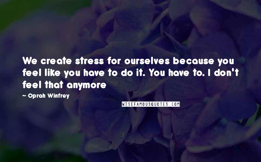 Oprah Winfrey Quotes: We create stress for ourselves because you feel like you have to do it. You have to. I don't feel that anymore