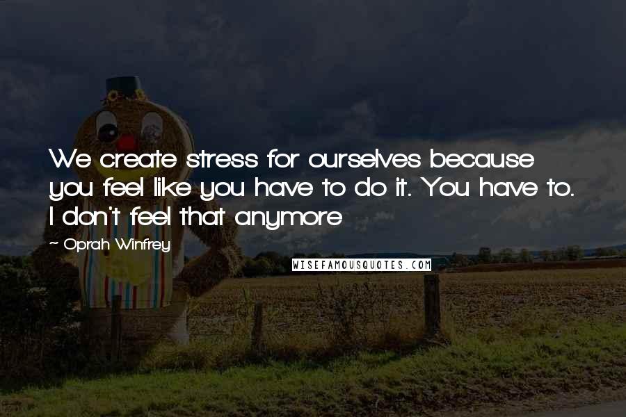 Oprah Winfrey Quotes: We create stress for ourselves because you feel like you have to do it. You have to. I don't feel that anymore