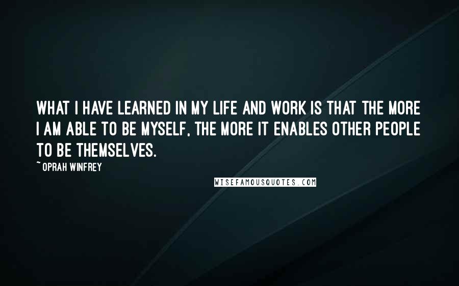 Oprah Winfrey Quotes: What I have learned in my life and work is that the more I am able to be myself, the more it enables other people to be themselves.