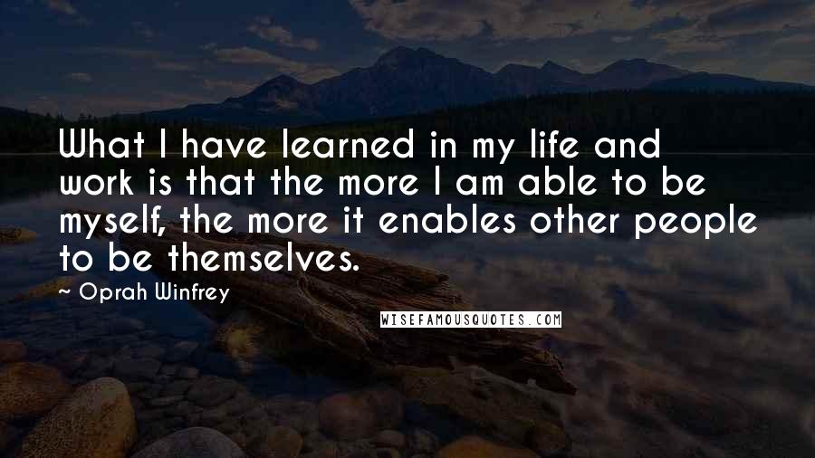 Oprah Winfrey Quotes: What I have learned in my life and work is that the more I am able to be myself, the more it enables other people to be themselves.