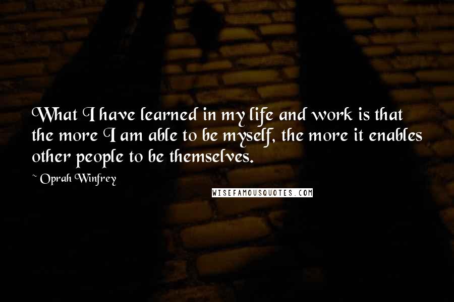 Oprah Winfrey Quotes: What I have learned in my life and work is that the more I am able to be myself, the more it enables other people to be themselves.