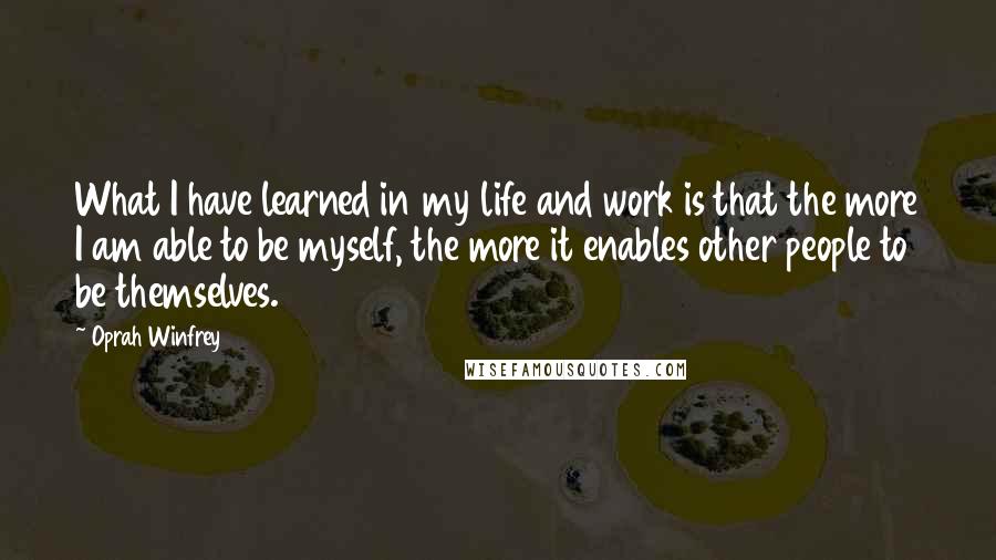 Oprah Winfrey Quotes: What I have learned in my life and work is that the more I am able to be myself, the more it enables other people to be themselves.