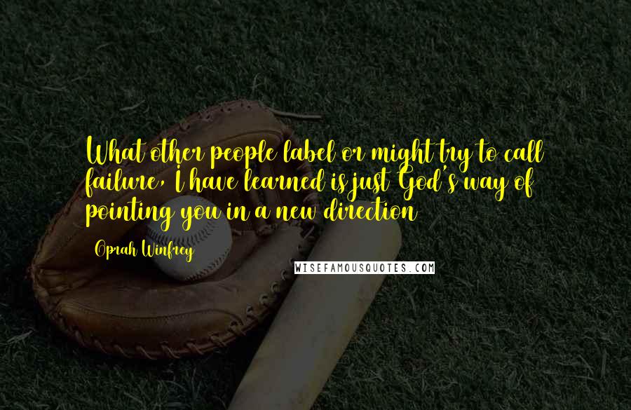 Oprah Winfrey Quotes: What other people label or might try to call failure, I have learned is just God's way of pointing you in a new direction