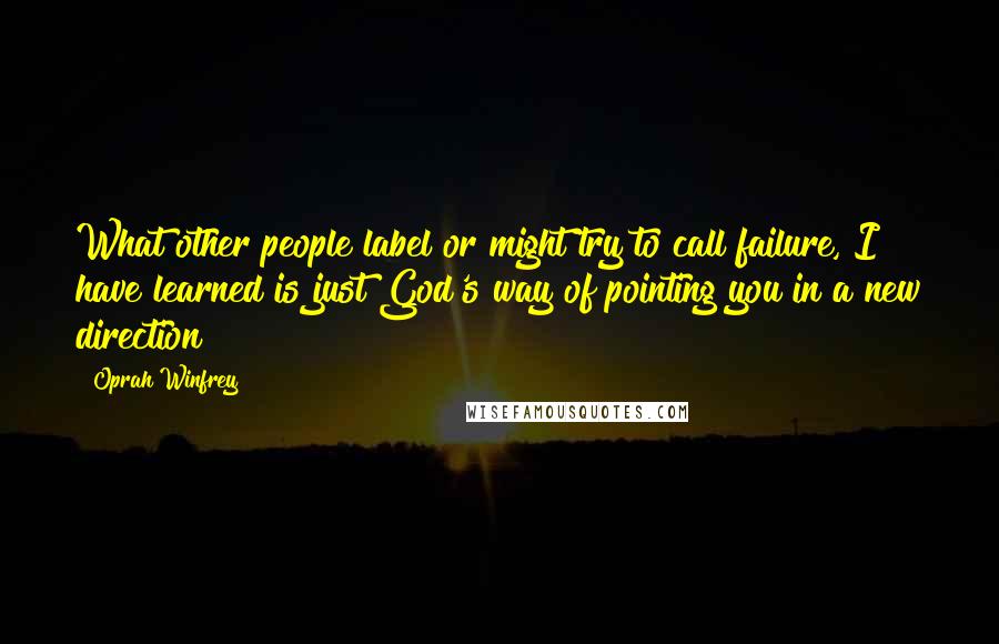 Oprah Winfrey Quotes: What other people label or might try to call failure, I have learned is just God's way of pointing you in a new direction