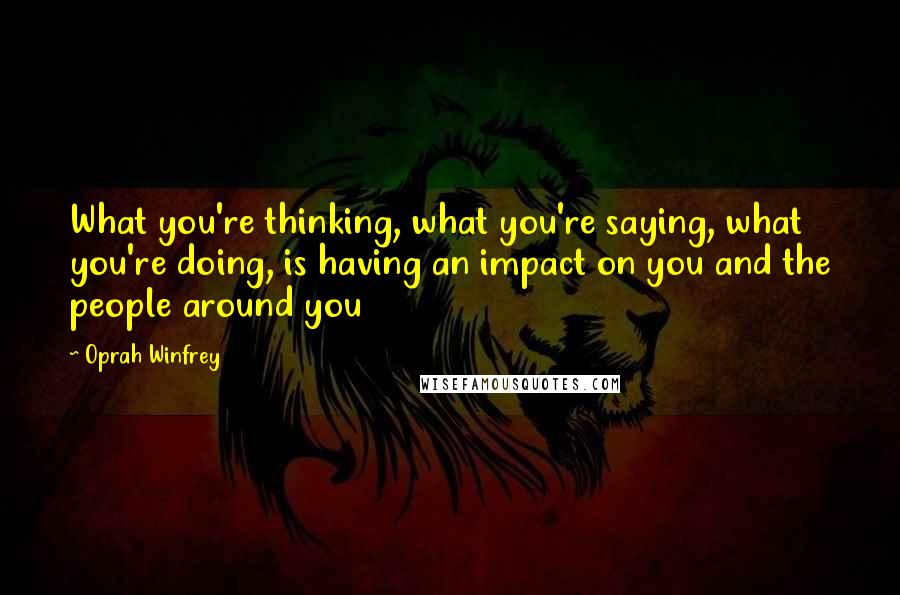 Oprah Winfrey Quotes: What you're thinking, what you're saying, what you're doing, is having an impact on you and the people around you