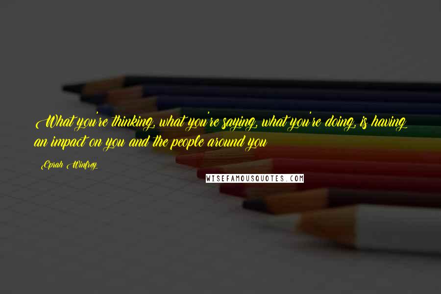 Oprah Winfrey Quotes: What you're thinking, what you're saying, what you're doing, is having an impact on you and the people around you