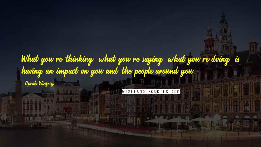 Oprah Winfrey Quotes: What you're thinking, what you're saying, what you're doing, is having an impact on you and the people around you