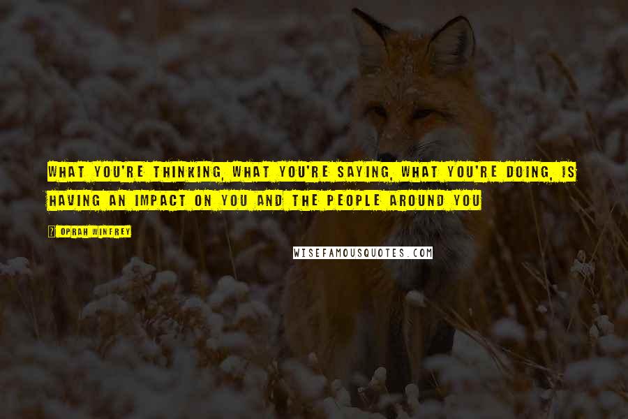 Oprah Winfrey Quotes: What you're thinking, what you're saying, what you're doing, is having an impact on you and the people around you