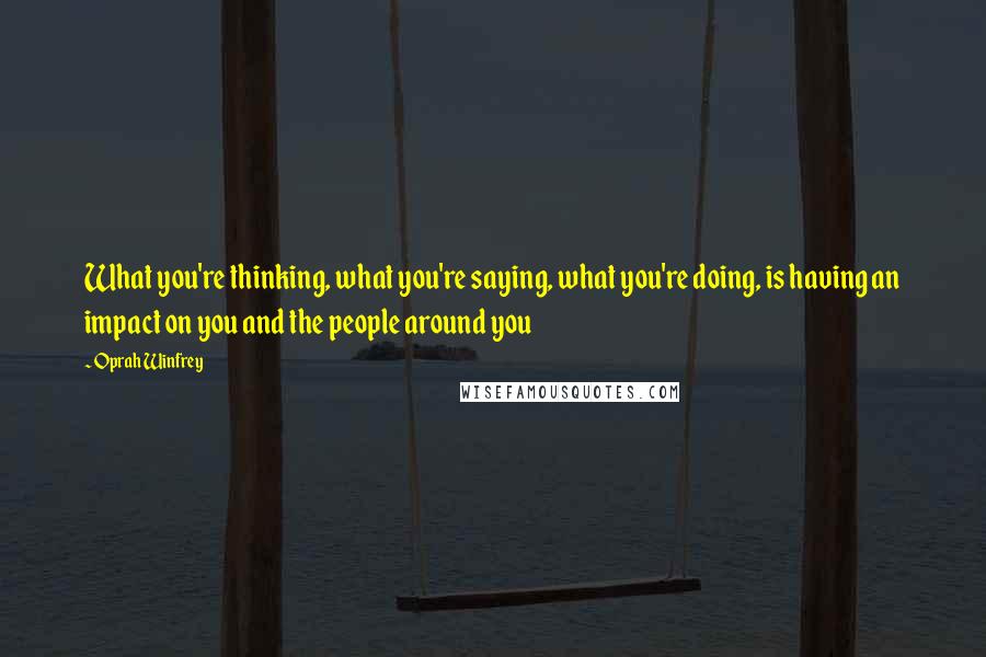 Oprah Winfrey Quotes: What you're thinking, what you're saying, what you're doing, is having an impact on you and the people around you