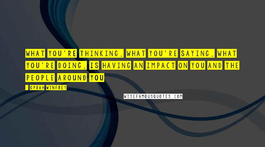 Oprah Winfrey Quotes: What you're thinking, what you're saying, what you're doing, is having an impact on you and the people around you