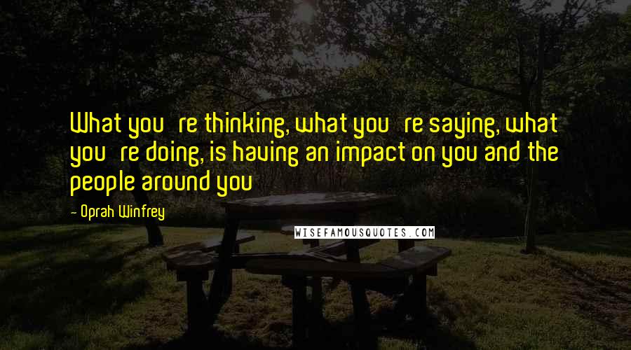 Oprah Winfrey Quotes: What you're thinking, what you're saying, what you're doing, is having an impact on you and the people around you