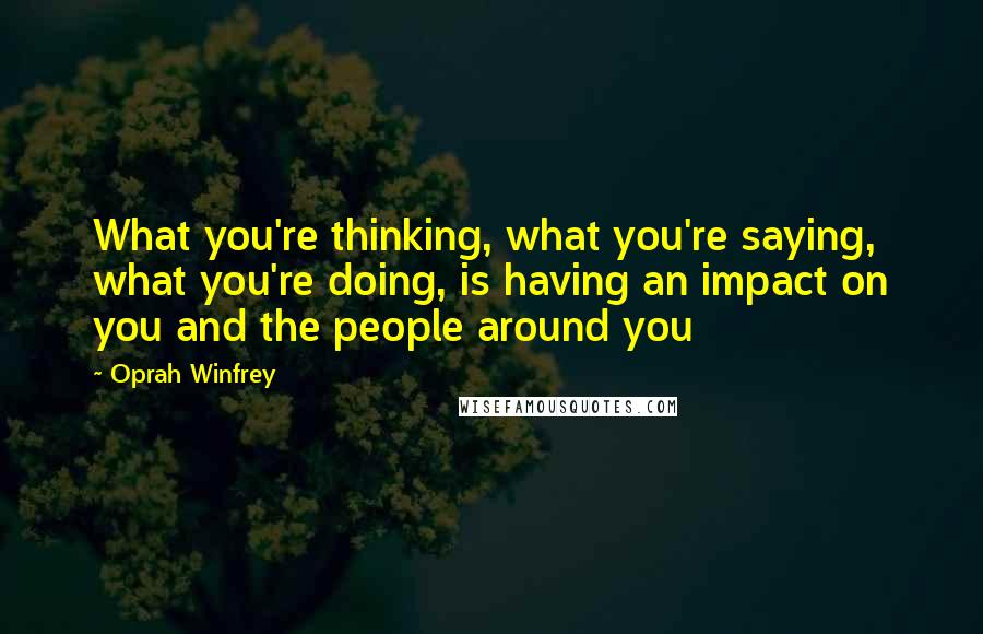 Oprah Winfrey Quotes: What you're thinking, what you're saying, what you're doing, is having an impact on you and the people around you