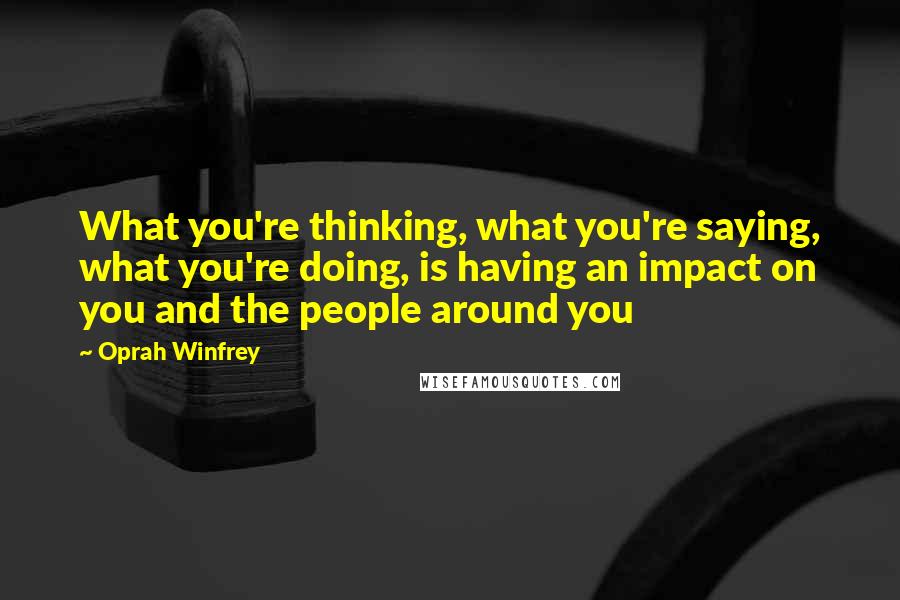 Oprah Winfrey Quotes: What you're thinking, what you're saying, what you're doing, is having an impact on you and the people around you