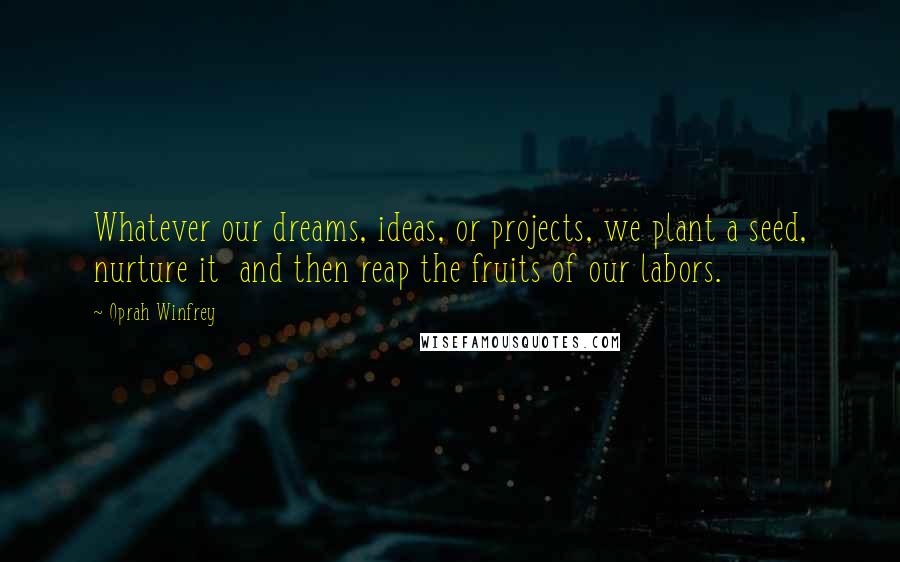 Oprah Winfrey Quotes: Whatever our dreams, ideas, or projects, we plant a seed, nurture it and then reap the fruits of our labors.