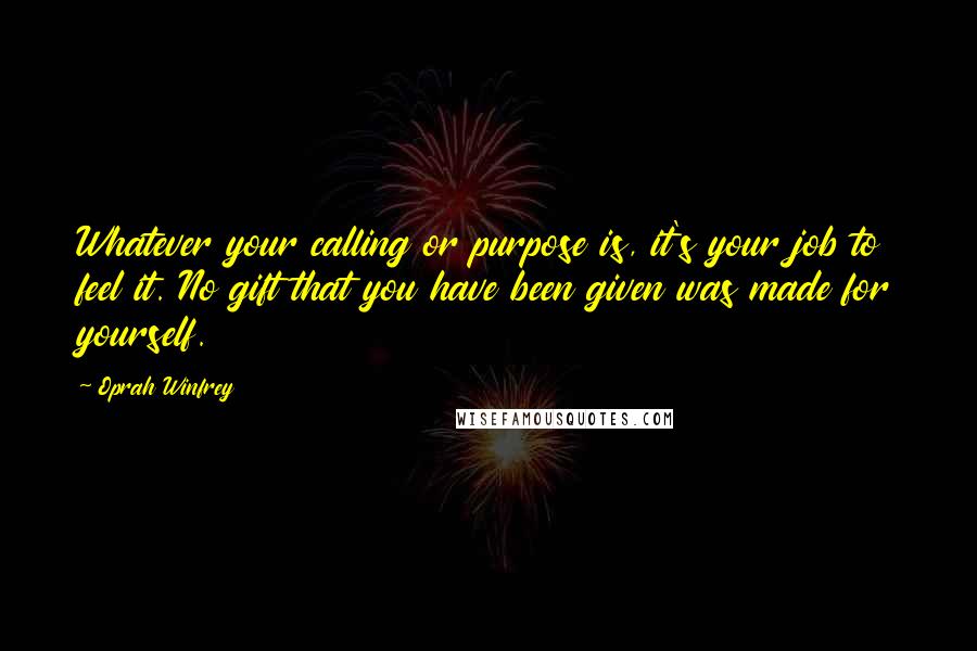 Oprah Winfrey Quotes: Whatever your calling or purpose is, it's your job to feel it. No gift that you have been given was made for yourself.