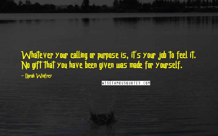 Oprah Winfrey Quotes: Whatever your calling or purpose is, it's your job to feel it. No gift that you have been given was made for yourself.