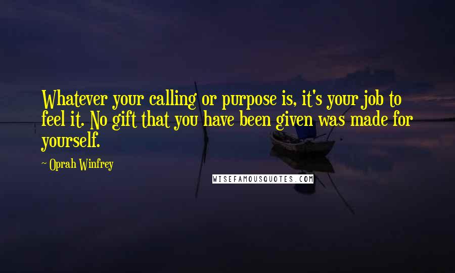 Oprah Winfrey Quotes: Whatever your calling or purpose is, it's your job to feel it. No gift that you have been given was made for yourself.