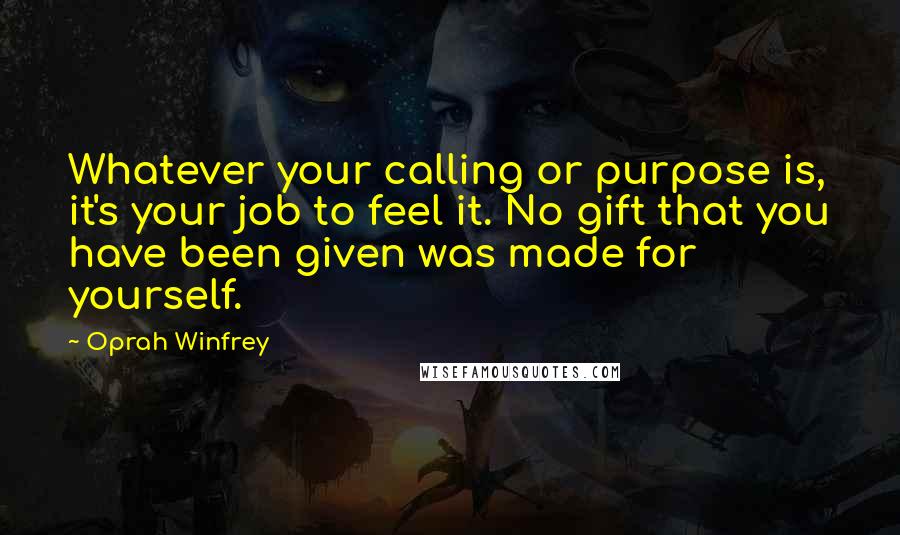 Oprah Winfrey Quotes: Whatever your calling or purpose is, it's your job to feel it. No gift that you have been given was made for yourself.