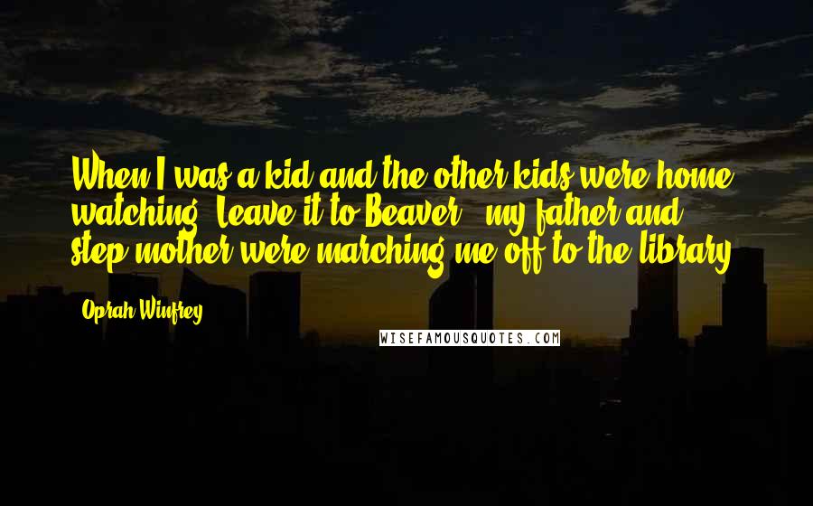 Oprah Winfrey Quotes: When I was a kid and the other kids were home watching "Leave it to Beaver," my father and step-mother were marching me off to the library.