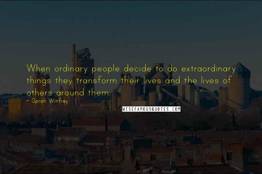 Oprah Winfrey Quotes: When ordinary people decide to do extraordinary things they transform their lives and the lives of others around them.