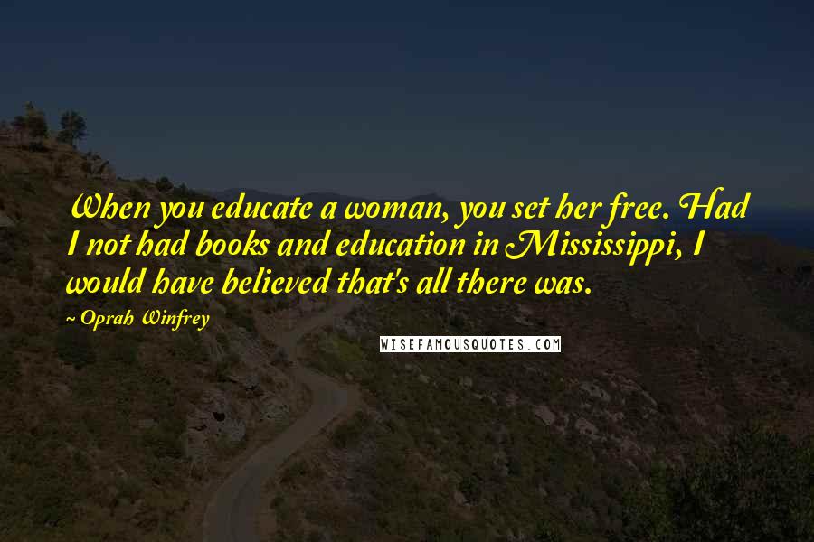 Oprah Winfrey Quotes: When you educate a woman, you set her free. Had I not had books and education in Mississippi, I would have believed that's all there was.