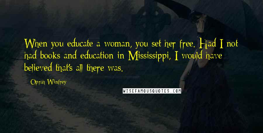 Oprah Winfrey Quotes: When you educate a woman, you set her free. Had I not had books and education in Mississippi, I would have believed that's all there was.