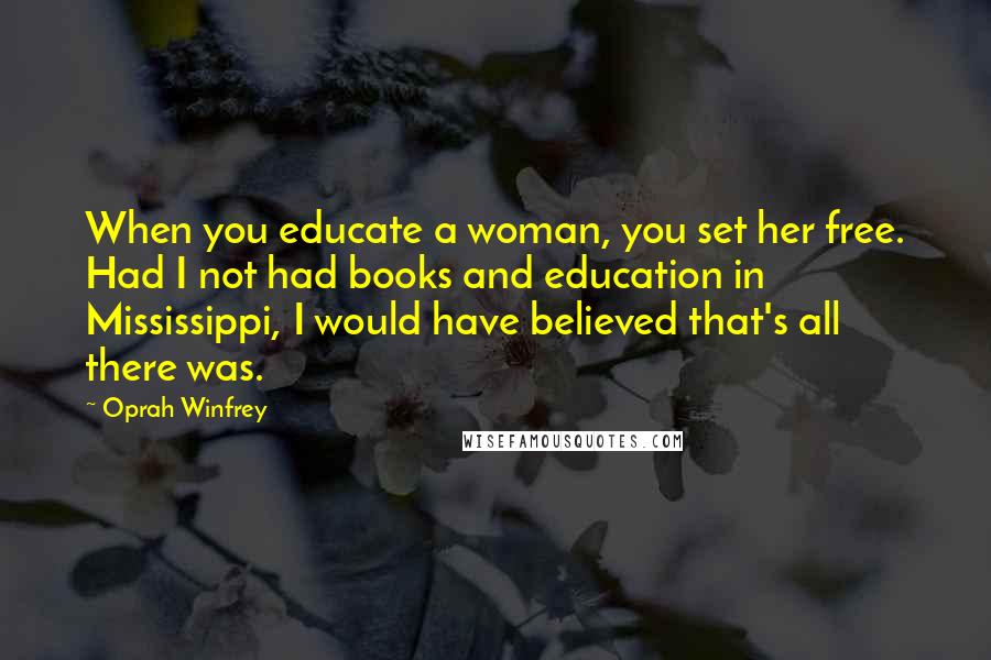 Oprah Winfrey Quotes: When you educate a woman, you set her free. Had I not had books and education in Mississippi, I would have believed that's all there was.