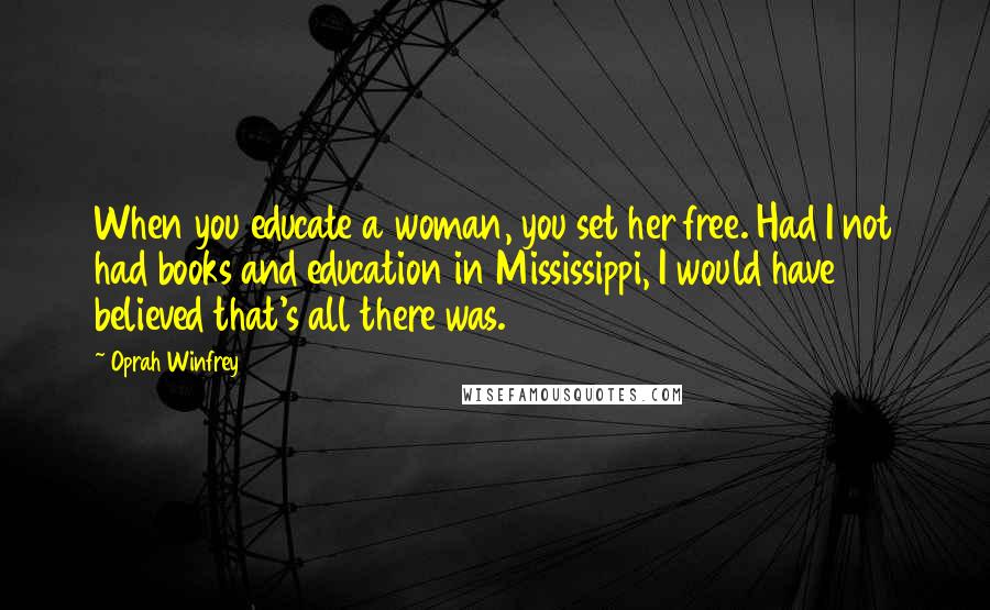 Oprah Winfrey Quotes: When you educate a woman, you set her free. Had I not had books and education in Mississippi, I would have believed that's all there was.