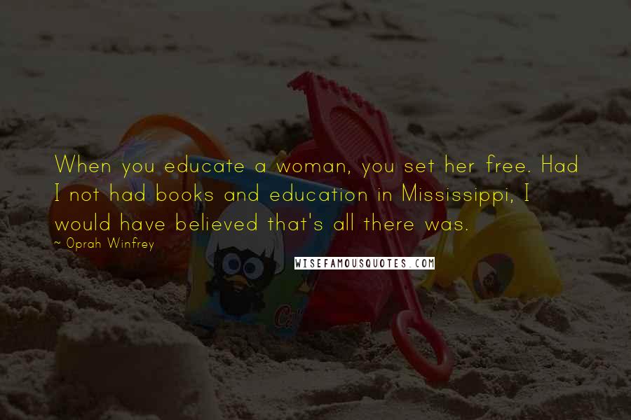 Oprah Winfrey Quotes: When you educate a woman, you set her free. Had I not had books and education in Mississippi, I would have believed that's all there was.