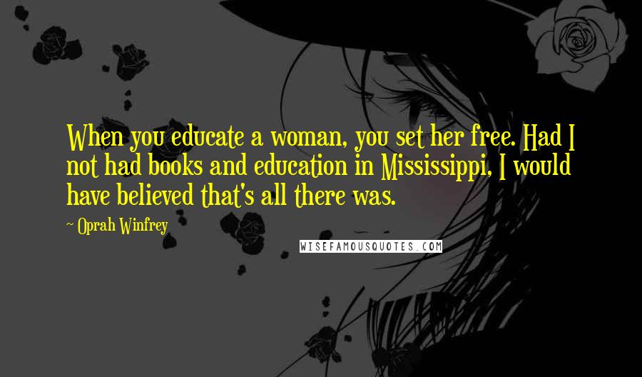 Oprah Winfrey Quotes: When you educate a woman, you set her free. Had I not had books and education in Mississippi, I would have believed that's all there was.