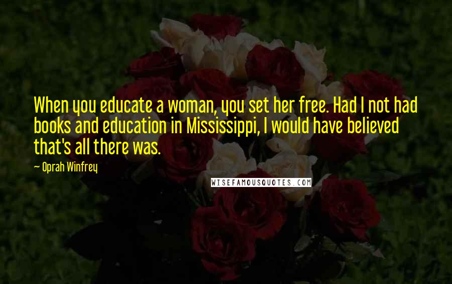 Oprah Winfrey Quotes: When you educate a woman, you set her free. Had I not had books and education in Mississippi, I would have believed that's all there was.