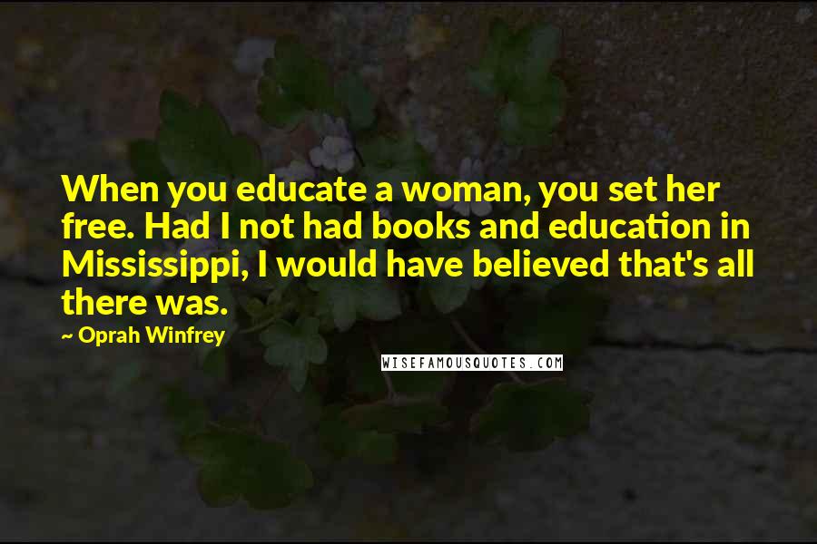 Oprah Winfrey Quotes: When you educate a woman, you set her free. Had I not had books and education in Mississippi, I would have believed that's all there was.