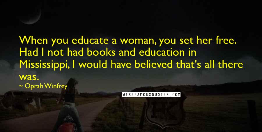 Oprah Winfrey Quotes: When you educate a woman, you set her free. Had I not had books and education in Mississippi, I would have believed that's all there was.