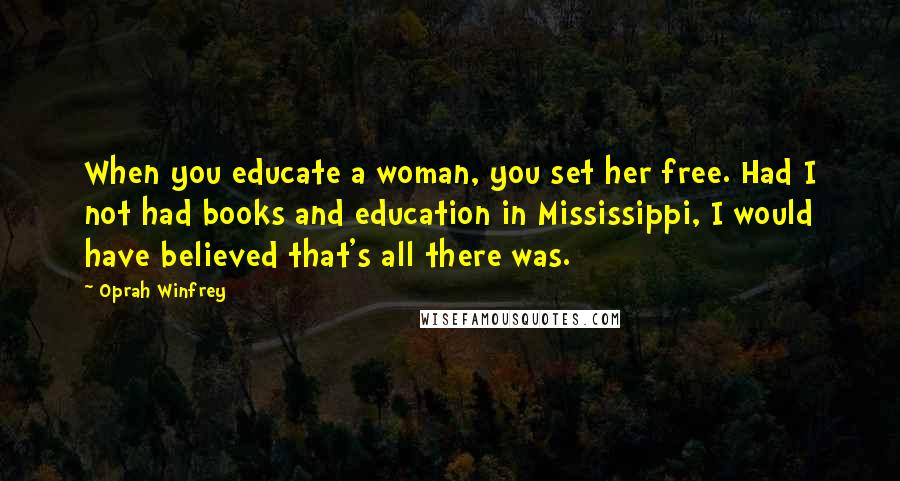 Oprah Winfrey Quotes: When you educate a woman, you set her free. Had I not had books and education in Mississippi, I would have believed that's all there was.