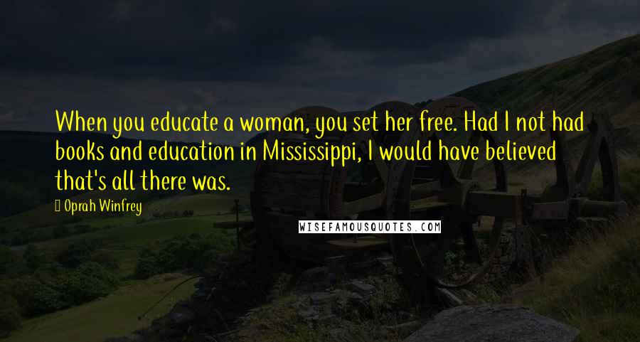 Oprah Winfrey Quotes: When you educate a woman, you set her free. Had I not had books and education in Mississippi, I would have believed that's all there was.