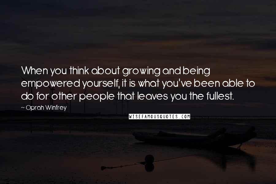 Oprah Winfrey Quotes: When you think about growing and being empowered yourself, it is what you've been able to do for other people that leaves you the fullest.