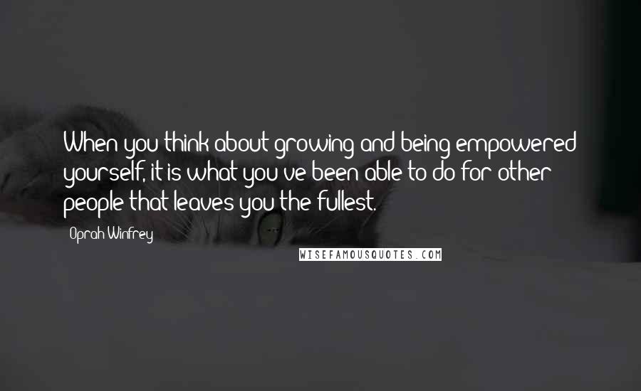 Oprah Winfrey Quotes: When you think about growing and being empowered yourself, it is what you've been able to do for other people that leaves you the fullest.