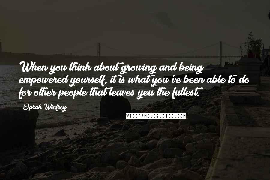 Oprah Winfrey Quotes: When you think about growing and being empowered yourself, it is what you've been able to do for other people that leaves you the fullest.